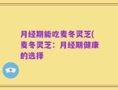 月经期能吃麦冬灵芝(麦冬灵芝：月经期健康的选择