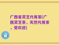 广西省灵芝代用茶(广西灵芝茶，天然代用茶，受欢迎)