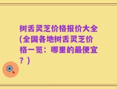 树舌灵芝价格报价大全(全国各地树舌灵芝价格一览：哪里的最便宜？)