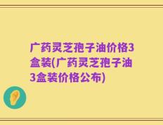 广药灵芝孢子油价格3盒装(广药灵芝孢子油3盒装价格公布)