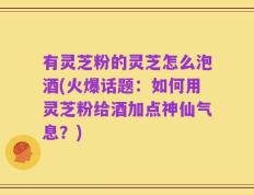 有灵芝粉的灵芝怎么泡酒(火爆话题：如何用灵芝粉给酒加点神仙气息？)