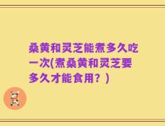桑黄和灵芝能煮多久吃一次(煮桑黄和灵芝要多久才能食用？)