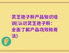 灵芝孢子粉产品知识培训(认识灵芝孢子粉：全面了解产品功效和用法)