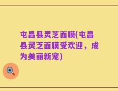 屯昌县灵芝面膜(屯昌县灵芝面膜受欢迎，成为美丽新宠)