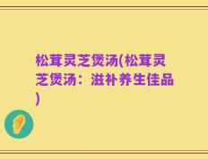 松茸灵芝煲汤(松茸灵芝煲汤：滋补养生佳品)