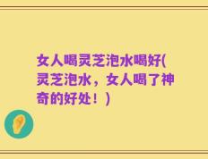 女人喝灵芝泡水喝好(灵芝泡水，女人喝了神奇的好处！)