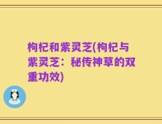 枸杞和紫灵芝(枸杞与紫灵芝：秘传神草的双重功效)