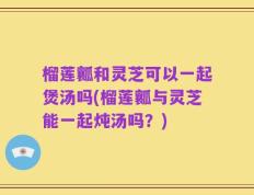 榴莲瓤和灵芝可以一起煲汤吗(榴莲瓤与灵芝能一起炖汤吗？)