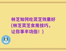 林芝如何吃灵芝效果好(林芝灵芝食用技巧，让你事半功倍！)
