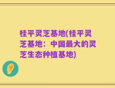桂平灵芝基地(桂平灵芝基地：中国最大的灵芝生态种植基地)