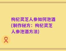 枸杞灵芝人参如何泡酒(制作秘方：枸杞灵芝人参泡酒方法)