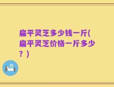 扁平灵芝多少钱一斤(扁平灵芝价格一斤多少？)