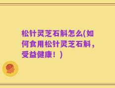 松针灵芝石斛怎么(如何食用松针灵芝石斛，受益健康！)