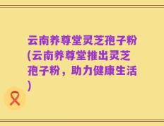 云南养尊堂灵芝孢子粉(云南养尊堂推出灵芝孢子粉，助力健康生活)