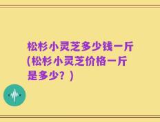 松杉小灵芝多少钱一斤(松杉小灵芝价格一斤是多少？)