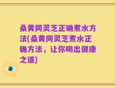 桑黄同灵芝正确煮水方法(桑黄同灵芝煮水正确方法，让你喝出健康之道)