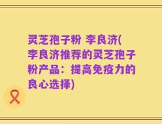 灵芝孢子粉 李良济(李良济推荐的灵芝孢子粉产品：提高免疫力的良心选择)