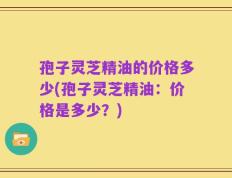 孢子灵芝精油的价格多少(孢子灵芝精油：价格是多少？)