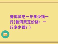 普洱灵芝一斤多少钱一斤(普洱灵芝价格：一斤多少钱？)