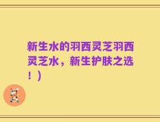 新生水的羽西灵芝羽西灵芝水，新生护肤之选！)