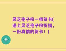 灵芝孢子粉一师贺卡(送上灵芝孢子粉祝福，一份真情的贺卡！)