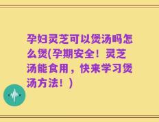 孕妇灵芝可以煲汤吗怎么煲(孕期安全！灵芝汤能食用，快来学习煲汤方法！)