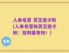 人参皂苷 灵芝孢子粉(人参皂苷和灵芝孢子粉：双剂量奇效！)