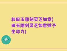 和田玉雕刻灵芝如意(田玉雕刻灵芝如意赋予生命力)