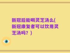 新冠后能喝灵芝汤么(新冠康复者可以饮用灵芝汤吗？)