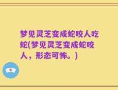 梦见灵芝变成蛇咬人吃蛇(梦见灵芝变成蛇咬人，形态可怖。)
