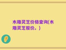 木雕灵芝价格查询(木雕灵芝报价。)