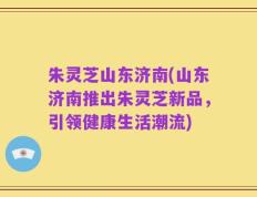 朱灵芝山东济南(山东济南推出朱灵芝新品，引领健康生活潮流)