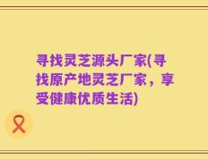 寻找灵芝源头厂家(寻找原产地灵芝厂家，享受健康优质生活)