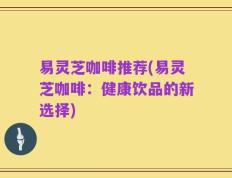 易灵芝咖啡推荐(易灵芝咖啡：健康饮品的新选择)