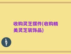 收购灵芝摆件(收购精美灵芝装饰品)