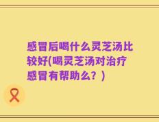 感冒后喝什么灵芝汤比较好(喝灵芝汤对治疗感冒有帮助么？)
