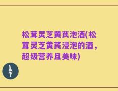松茸灵芝黄芪泡酒(松茸灵芝黄芪浸泡的酒，超级营养且美味)