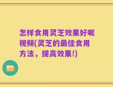 怎样食用灵芝效果好呢视频(灵芝的最佳食用方法，提高效果!)