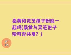 桑黄和灵芝孢子粉能一起吗(桑黄与灵芝孢子粉可否共用？)