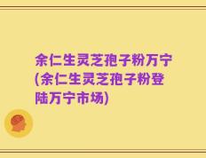 余仁生灵芝孢子粉万宁(余仁生灵芝孢子粉登陆万宁市场)