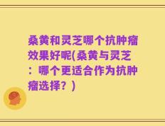 桑黄和灵芝哪个抗肿瘤效果好呢(桑黄与灵芝：哪个更适合作为抗肿瘤选择？)