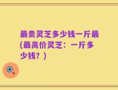 最贵灵芝多少钱一斤最(最高价灵芝：一斤多少钱？)