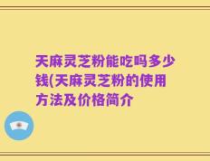 天麻灵芝粉能吃吗多少钱(天麻灵芝粉的使用方法及价格简介