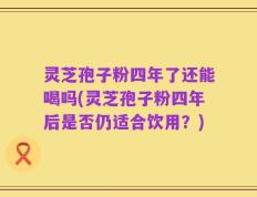 灵芝孢子粉四年了还能喝吗(灵芝孢子粉四年后是否仍适合饮用？)