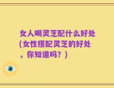 女人喝灵芝配什么好处(女性搭配灵芝的好处，你知道吗？)