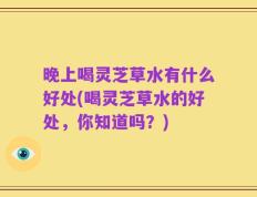 晚上喝灵芝草水有什么好处(喝灵芝草水的好处，你知道吗？)