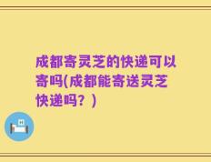成都寄灵芝的快递可以寄吗(成都能寄送灵芝快递吗？)
