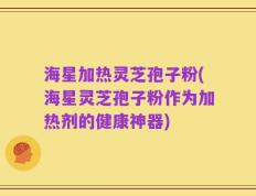 海星加热灵芝孢子粉(海星灵芝孢子粉作为加热剂的健康神器)