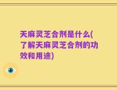 天麻灵芝合剂是什么(了解天麻灵芝合剂的功效和用途)