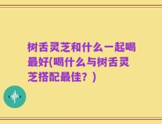 树舌灵芝和什么一起喝最好(喝什么与树舌灵芝搭配最佳？)